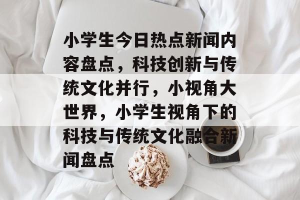 小学生今日热点新闻内容盘点,科技创新与传统文化并行,小视角大世界,小学生视角下的科技与传统文化融合新闻盘点 小学生今日热点新闻内容盘点,科技创新与传统文化并行,小视角大世界,小学生视角下的科技与传统文化融合新闻盘点