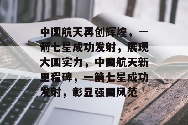 中国航天再创辉煌,一箭七星成功发射,展现大国实力,中国航天新里程碑,一箭七星成功发射,彰显强国风范 中国航天再创辉煌,一箭七星成功发射,展现大国实力,中国航天新里程碑,一箭七星成功发射,彰显强国风范