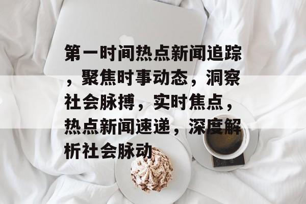 第一时间热点新闻追踪，聚焦时事动态，洞察社会脉搏，实时焦点，热点新闻速递，深度解析社会脉动