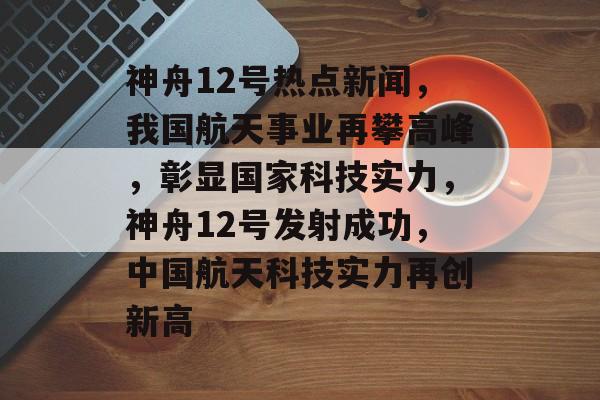 神舟12号热点新闻,我国航天事业再攀高峰,彰显国家科技实力,神舟12号发射成功,中国航天科技实力再创新高 神舟12号热点新闻,我国航天事业再攀高峰,彰显国家科技实力,神舟12号发射成功,中国航天科技实力再创新高