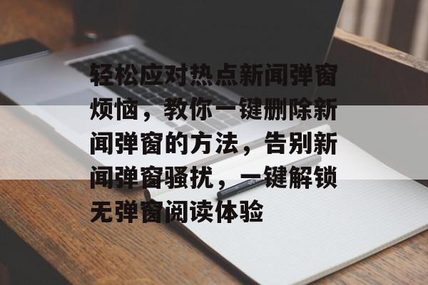 轻松应对热点新闻弹窗烦恼，教你一键删除新闻弹窗的方法，告别新闻弹窗骚扰，一键解锁无弹窗阅读体验