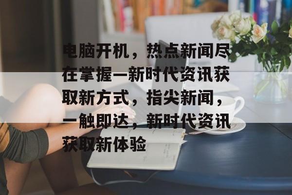 电脑开机，热点新闻尽在掌握—新时代资讯获取新方式，指尖新闻，一触即达，新时代资讯获取新体验
