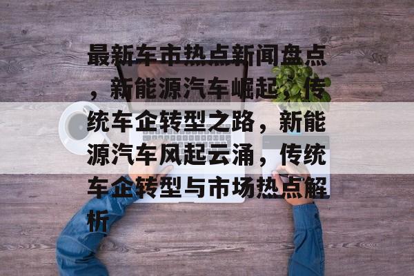 最新车市热点新闻盘点,新能源汽车崛起,传统车企转型之路,新能源汽车风起云涌,传统车企转型与市场热点解析 最新车市热点新闻盘点,新能源汽车崛起,传统车企转型之路,新能源汽车风起云涌,传统车企转型与市场热点解析