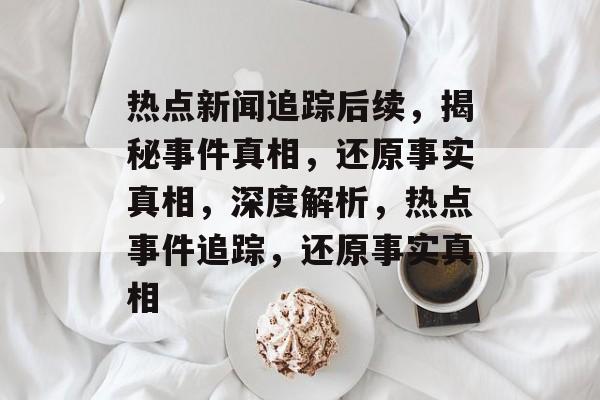 热点新闻追踪后续，揭秘事件真相，还原事实真相，深度解析，热点事件追踪，还原事实真相
