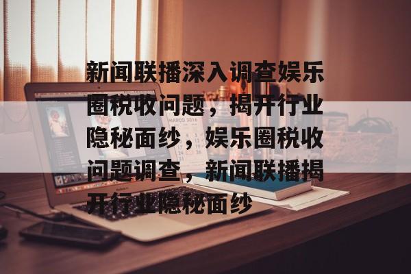 新闻联播深入调查娱乐圈税收问题，揭开行业隐秘面纱，娱乐圈税收问题调查，新闻联播揭开行业隐秘面纱