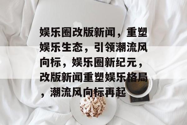 娱乐圈改版新闻,重塑娱乐生态,引领潮流风向标,娱乐圈新纪元,改版新闻重塑娱乐格局,潮流风向标再起 娱乐圈改版新闻,重塑娱乐生态,引领潮流风向标,娱乐圈新纪元,改版新闻重塑娱乐格局,潮流风向标再起