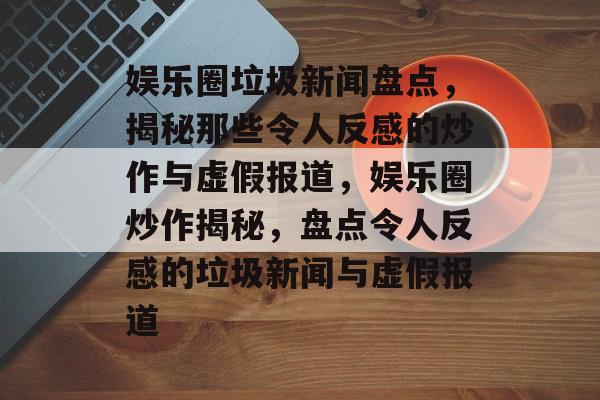 娱乐圈垃圾新闻盘点,揭秘那些令人反感的炒作与虚假报道,娱乐圈炒作揭秘,盘点令人反感的垃圾新闻与虚假报道 娱乐圈垃圾新闻盘点,揭秘那些令人反感的炒作与虚假报道,娱乐圈炒作揭秘,盘点令人反感的垃圾新闻与虚假报道