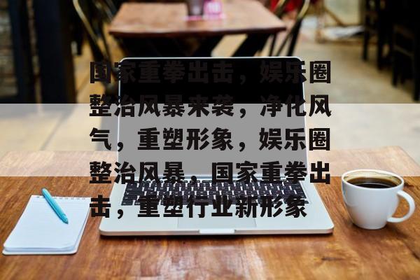 国家重拳出击，娱乐圈整治风暴来袭，净化风气，重塑形象，娱乐圈整治风暴，国家重拳出击，重塑行业新形象