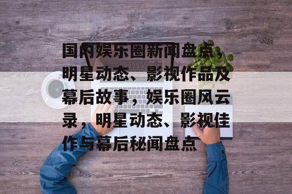 国内娱乐圈新闻盘点，明星动态、影视作品及幕后故事，娱乐圈风云录，明星动态、影视佳作与幕后秘闻盘点
