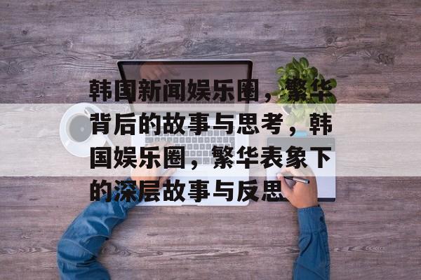 韩国新闻娱乐圈,繁华背后的故事与思考,韩国娱乐圈,繁华表象下的深层故事与反思 韩国新闻娱乐圈,繁华背后的故事与思考,韩国娱乐圈,繁华表象下的深层故事与反思