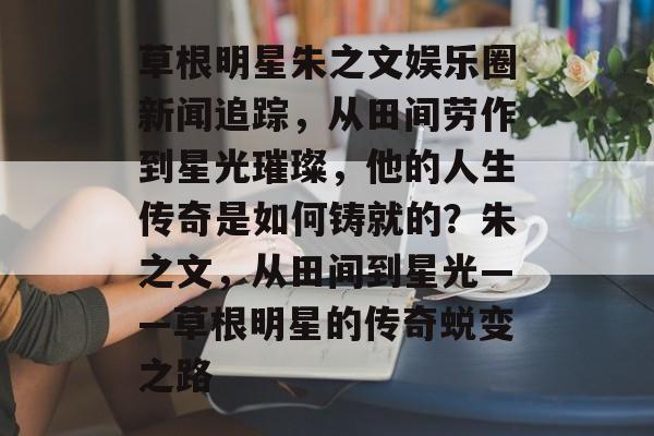 草根明星朱之文娱乐圈新闻追踪，从田间劳作到星光璀璨，他的人生传奇是如何铸就的？朱之文，从田间到星光——草根明星的传奇蜕变之路