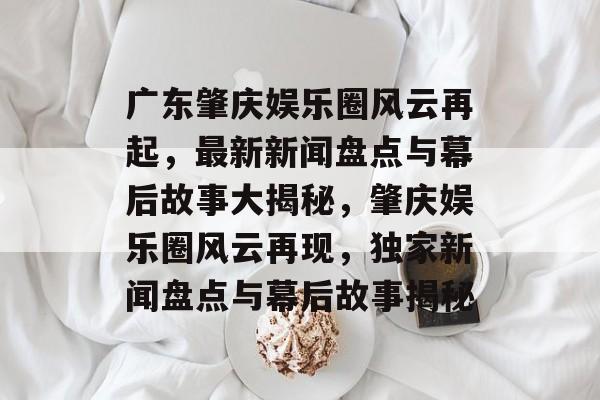 广东肇庆娱乐圈风云再起,最新新闻盘点与幕后故事大揭秘,肇庆娱乐圈风云再现,独家新闻盘点与幕后故事揭秘 广东肇庆娱乐圈风云再起,最新新闻盘点与幕后故事大揭秘,肇庆娱乐圈风云再现,独家新闻盘点与幕后故事揭秘