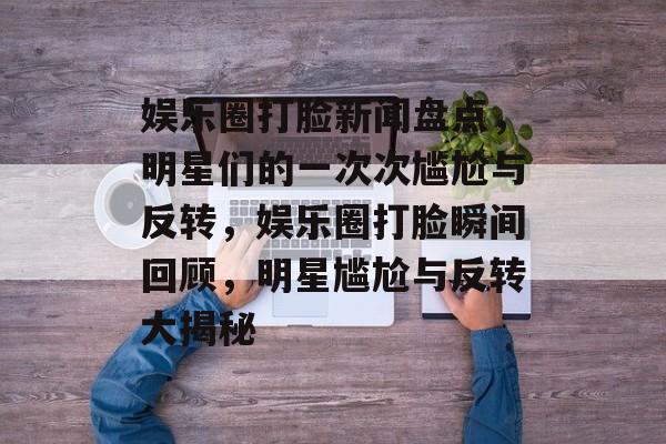 娱乐圈打脸新闻盘点，明星们的一次次尴尬与反转，娱乐圈打脸瞬间回顾，明星尴尬与反转大揭秘