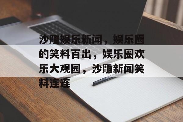 沙雕娱乐新闻，娱乐圈的笑料百出，娱乐圈欢乐大观园，沙雕新闻笑料连连