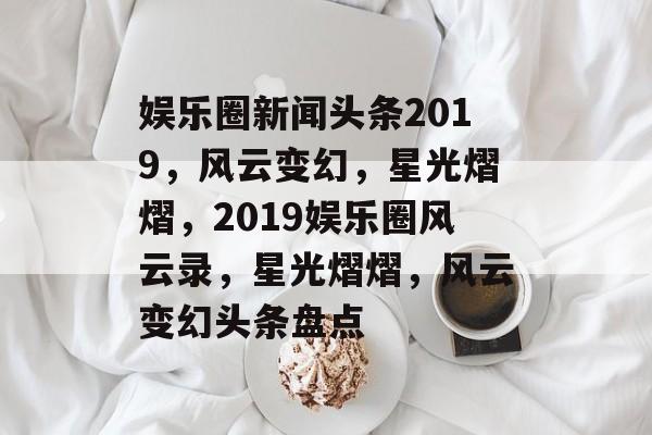 娱乐圈新闻头条2019，风云变幻，星光熠熠，2019娱乐圈风云录，星光熠熠，风云变幻头条盘点