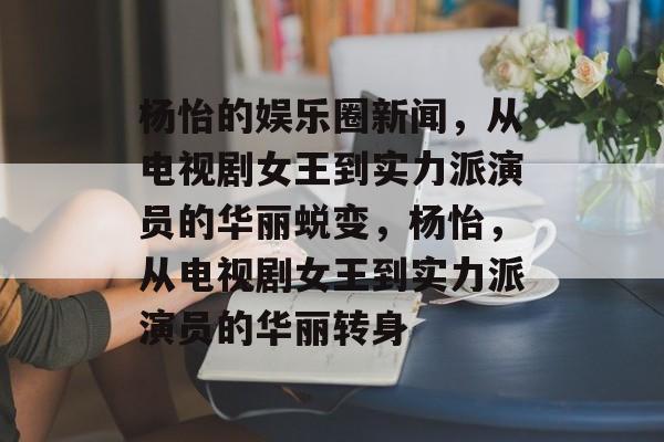 杨怡的娱乐圈新闻，从电视剧女王到实力派演员的华丽蜕变，杨怡，从电视剧女王到实力派演员的华丽转身