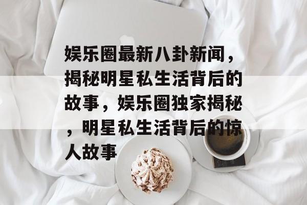 娱乐圈最新八卦新闻,揭秘明星私生活背后的故事,娱乐圈独家揭秘,明星私生活背后的惊人故事 娱乐圈最新八卦新闻,揭秘明星私生活背后的故事,娱乐圈独家揭秘,明星私生活背后的惊人故事