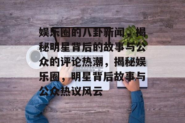 娱乐圈的八卦新闻，揭秘明星背后的故事与公众的评论热潮，揭秘娱乐圈，明星背后故事与公众热议风云