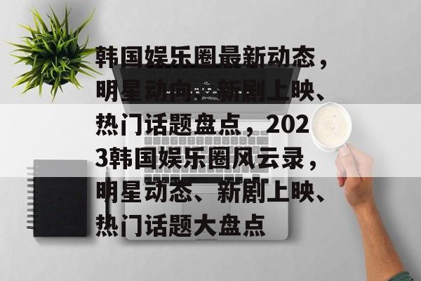 韩国娱乐圈最新动态，明星动向、新剧上映、热门话题盘点，2023韩国娱乐圈风云录，明星动态、新剧上映、热门话题大盘点