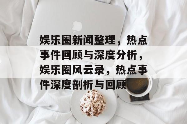 娱乐圈新闻整理，热点事件回顾与深度分析，娱乐圈风云录，热点事件深度剖析与回顾