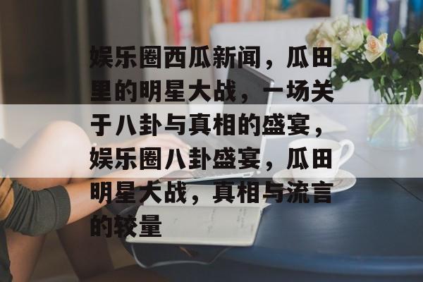 娱乐圈西瓜新闻，瓜田里的明星大战，一场关于八卦与真相的盛宴，娱乐圈八卦盛宴，瓜田明星大战，真相与流言的较量