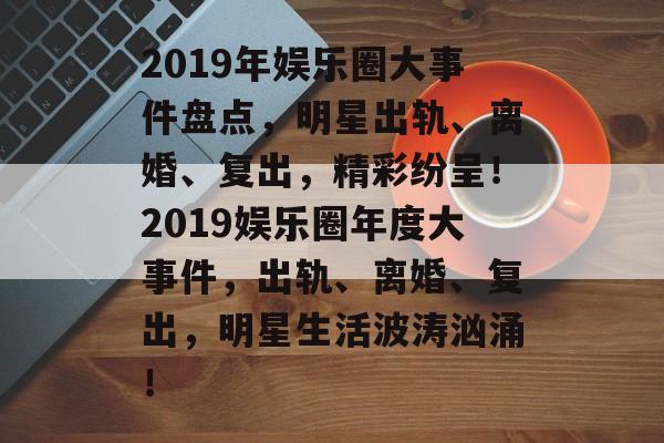 2019年娱乐圈大事件盘点,明星出轨、离婚、复出,精彩纷呈!2019娱乐圈年度大事件,出轨、离婚、复出,明星生活波涛汹涌! 2019年娱乐圈大事件盘点,明星出轨、离婚、复出,精彩纷呈!2019娱乐圈年度大事件,出轨、离婚、复出,明星生活波涛汹涌!