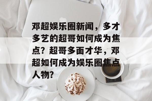 邓超娱乐圈新闻，多才多艺的超哥如何成为焦点？超哥多面才华，邓超如何成为娱乐圈焦点人物？