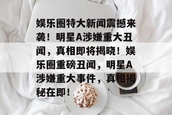 娱乐圈特大新闻震撼来袭！明星A涉嫌重大丑闻，真相即将揭晓！娱乐圈重磅丑闻，明星A涉嫌重大事件，真相揭秘在即！