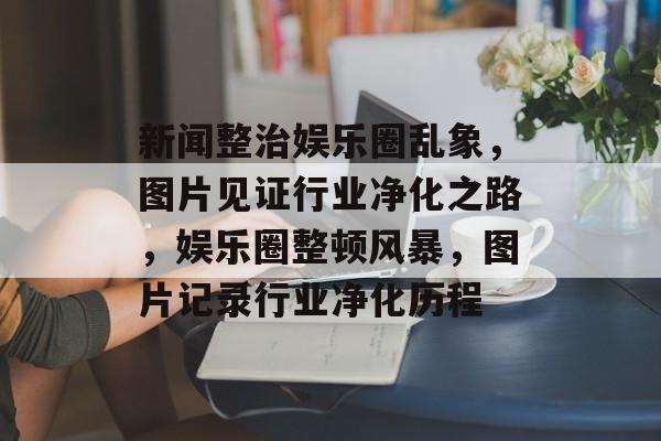 新闻整治娱乐圈乱象，图片见证行业净化之路，娱乐圈整顿风暴，图片记录行业净化历程