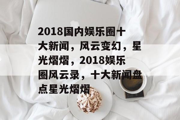 2018国内娱乐圈十大新闻，风云变幻，星光熠熠，2018娱乐圈风云录，十大新闻盘点星光熠熠