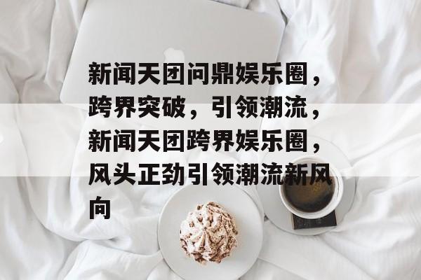 新闻天团问鼎娱乐圈，跨界突破，引领潮流，新闻天团跨界娱乐圈，风头正劲引领潮流新风向