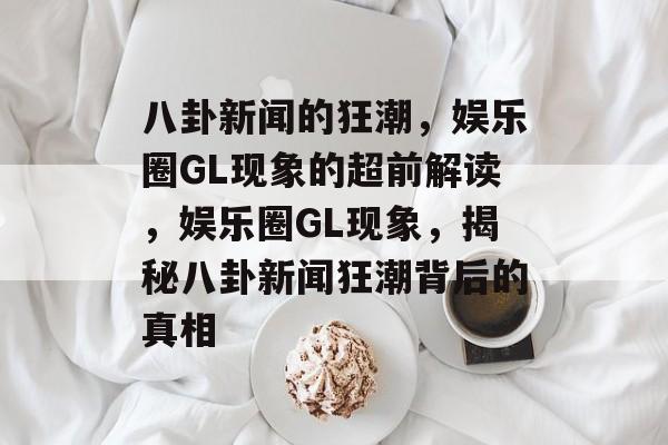 八卦新闻的狂潮，娱乐圈GL现象的超前解读，娱乐圈GL现象，揭秘八卦新闻狂潮背后的真相