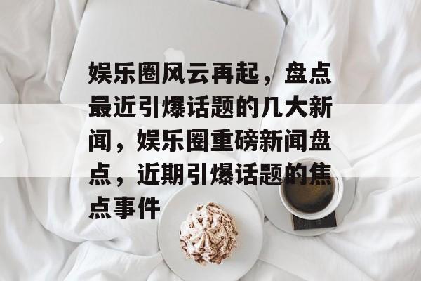 娱乐圈风云再起，盘点最近引爆话题的几大新闻，娱乐圈重磅新闻盘点，近期引爆话题的焦点事件