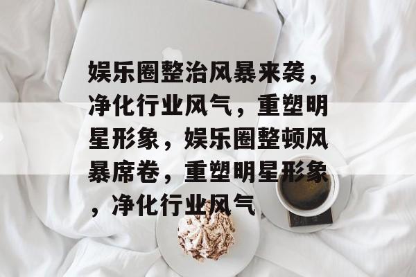 娱乐圈整治风暴来袭，净化行业风气，重塑明星形象，娱乐圈整顿风暴席卷，重塑明星形象，净化行业风气