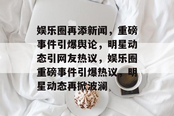 娱乐圈再添新闻，重磅事件引爆舆论，明星动态引网友热议，娱乐圈重磅事件引爆热议，明星动态再掀波澜