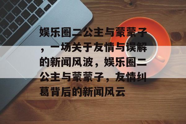 娱乐圈二公主与蒙蒙子，一场关于友情与误解的新闻风波，娱乐圈二公主与蒙蒙子，友情纠葛背后的新闻风云