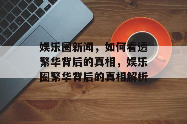 娱乐圈新闻，如何看透繁华背后的真相，娱乐圈繁华背后的真相解析