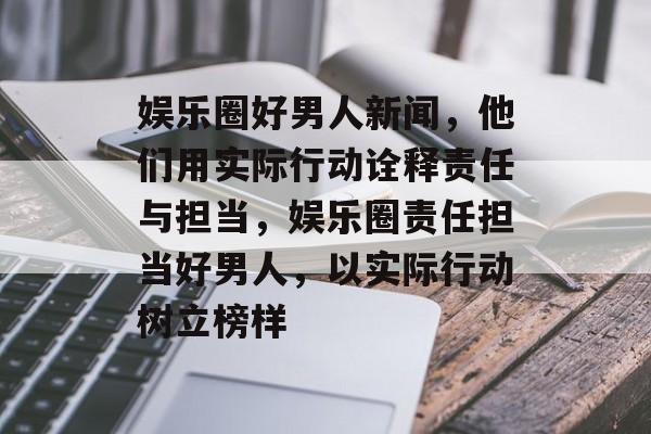 娱乐圈好男人新闻,他们用实际行动诠释责任与担当,娱乐圈责任担当好男人,以实际行动树立榜样 娱乐圈好男人新闻,他们用实际行动诠释责任与担当,娱乐圈责任担当好男人,以实际行动树立榜样