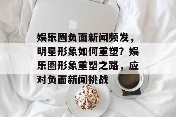 娱乐圈负面新闻频发，明星形象如何重塑？娱乐圈形象重塑之路，应对负面新闻挑战