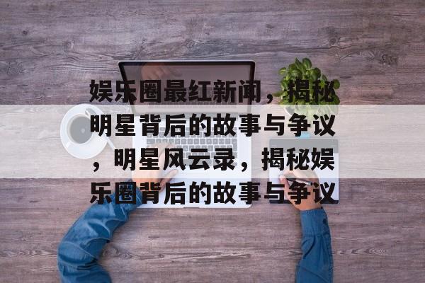 娱乐圈最红新闻，揭秘明星背后的故事与争议，明星风云录，揭秘娱乐圈背后的故事与争议