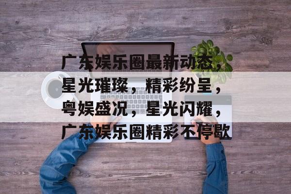 广东娱乐圈最新动态，星光璀璨，精彩纷呈，粤娱盛况，星光闪耀，广东娱乐圈精彩不停歇