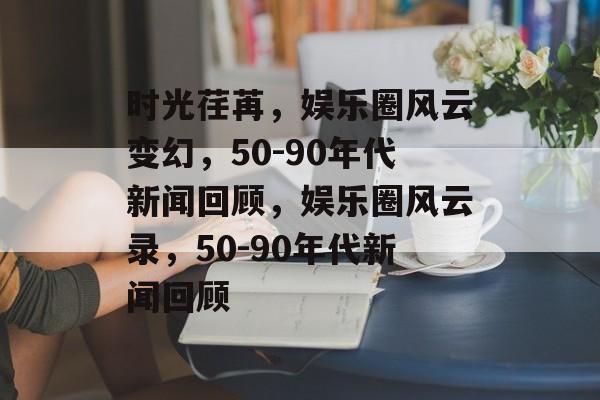 时光荏苒，娱乐圈风云变幻，50-90年代新闻回顾，娱乐圈风云录，50-90年代新闻回顾
