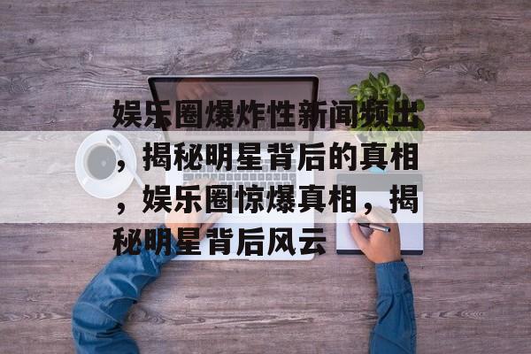 娱乐圈爆炸性新闻频出，揭秘明星背后的真相，娱乐圈惊爆真相，揭秘明星背后风云