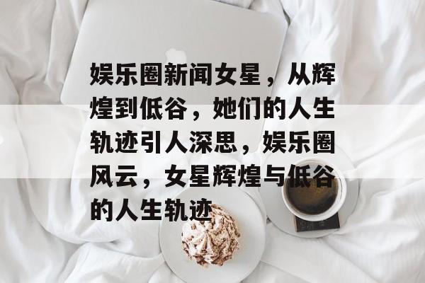 娱乐圈新闻女星，从辉煌到低谷，她们的人生轨迹引人深思，娱乐圈风云，女星辉煌与低谷的人生轨迹