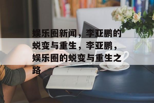 娱乐圈新闻，李亚鹏的蜕变与重生，李亚鹏，娱乐圈的蜕变与重生之路