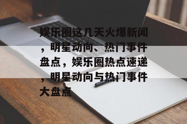 娱乐圈这几天火爆新闻，明星动向、热门事件盘点，娱乐圈热点速递，明星动向与热门事件大盘点