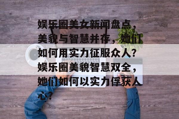 娱乐圈美女新闻盘点，美貌与智慧并存，她们如何用实力征服众人？娱乐圈美貌智慧双全，她们如何以实力俘获人心？