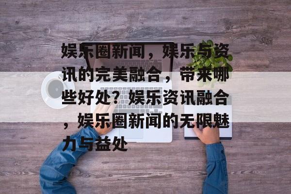 娱乐圈新闻，娱乐与资讯的完美融合，带来哪些好处？娱乐资讯融合，娱乐圈新闻的无限魅力与益处