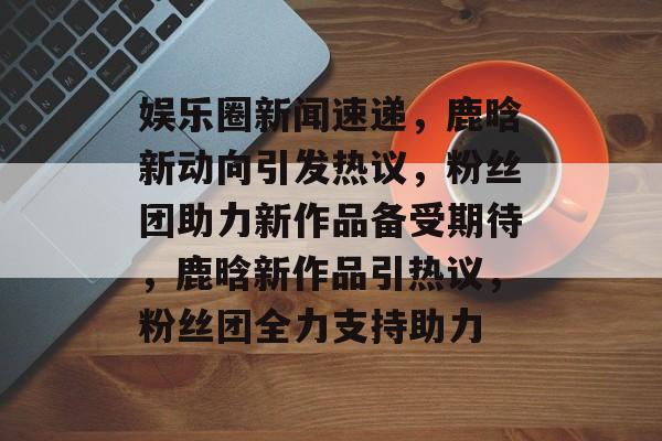 娱乐圈新闻速递,鹿晗新动向引发热议,粉丝团助力新作品备受期待,鹿晗新作品引热议,粉丝团全力支持助力 娱乐圈新闻速递,鹿晗新动向引发热议,粉丝团助力新作品备受期待,鹿晗新作品引热议,粉丝团全力支持助力