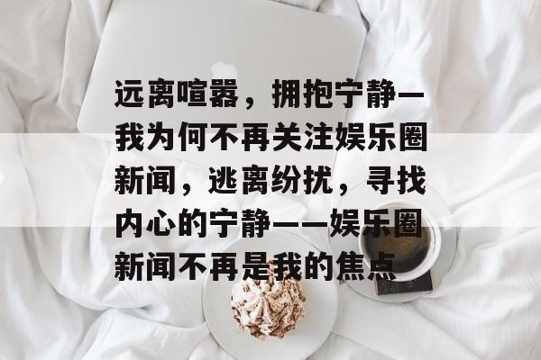 远离喧嚣，拥抱宁静—我为何不再关注娱乐圈新闻，逃离纷扰，寻找内心的宁静——娱乐圈新闻不再是我的焦点